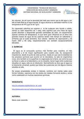 UNIVERSIDAD TÈCNICA DE MACHALA
DIRECCIÒN DE NIVELACIÒN Y ADMISIÒN
SISTEMA NACIONAL DE NIVELACIÒN Y ADMISIÒN

de volumen, de ahí que la densidad del hielo sea menor que la del agua y por
ello el hielo flota en el agua líquida. El agua alcanza su densidad máxima a una
temperatura de 4ºC,que es de 1g/cc.
Su capacidad calorífica es superior a la de cualquier otro líquido o sólido,
siendo su calor específico de 1 cal/g, esto significa que una masa de agua
puede absorber o desprender grandes cantidades de calor, sin experimentar
apenas cambios de temperatura, lo que tiene gran influencia en el clima (las
grandes masas de agua de los océanos tardan más tiempo en calentarse y
enfriarse que el suelo terrestre). Sus calores latentes de vaporización y de
fusión (540 y 80 cal/g, respectivamente) son también excepcionalmente
elevados.
2. QUÍMICAS
El agua es el compuesto químico más familiar para nosotros, el más
abundante y el de mayor significación para nuestra vida. Su excepcional
importancia, desde el punto de vista químico, reside en que casi la totalidad de
los procesos químicos que ocurren en la naturaleza, no solo en organismos
vivos, sino también en la superficie no organizada de la tierra, así como los que
se llevan a cabo en el laboratorio y en la industria, tienen lugar entre sustancias
disueltas en agua, esto es en disolución. Normalmente se dice que el agua es
el disolvente universal, puesto que todas las sustancias son de alguna manera
solubles en ella.
No posee propiedades ácidas ni básicas, combina con ciertas sales para
formar hidratos, reacciona con los óxidos de metales formando ácidos y actúa
como catalizador en muchas reacciones químicas.

WEBGRAFIA:
http://es.wikipedia.org/wiki/Cloruro_de_sodio
http://platea.pntic.mec.es/~iali/personal/agua/agua/propieda.htm

AUTORìA:
Marìa Josè Jaramillo

FIRMA

 