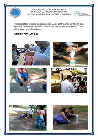 UNIVERSIDAD TÈCNICA DE MACHALA
DIRECCIÒN DE NIVELACIÒN Y ADMISIÒN
SISTEMA NACIONAL DE NIVELACIÒN Y ADMISIÒN

Vaseamos todo el etanol sin desperdiciar. Luego continuamos cerrándola bien.
Agitamos fuertemente la botella y de ahí retirarse lo más lejano posible. Como
ultimo observamos la explosión.

OBSERVACIONES:

 