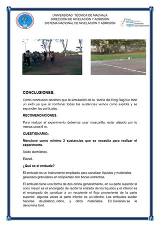UNIVERSIDAD TÈCNICA DE MACHALA
DIRECCIÒN DE NIVELACIÒN Y ADMISIÒN
SISTEMA NACIONAL DE NIVELACIÒN Y ADMISIÒN

CONCLUSIONES:
Como conclusión decimos que la simulación de la teoría del Bing Bag fue todo
un éxito ya que al combinar todas las sustancias vemos como explota y se
expanden las partículas.
RECOMENDACIONES:
Para realizar el experimento debemos usar mascarilla, estar alejado por lo
menos unos 6 m.
CUESTIONARIO:
Mencione como mínimo 2 sustancias que se necesita para realizar el
experimento.
Ácido clorhídrico.
Etanol.
¿Qué es el embudo?
El embudo es un instrumento empleado para canalizar líquidos y materiales
gaseosos granulares en recipientes con bocas estrechas.
El embudo tiene una forma de dos conos generalmente, en su parte superior el
cono mayor es el encargado de recibir la entrada de los líquidos y el inferior es
el encargado de canalizar a un recipiente el flujo proveniente de la parte
superior, algunas veces la parte inferior es un cilindro. Los embudos suelen
hacerse de plástico, vidrio, y otros materiales. En Canarias se le
denomina fonil.

 