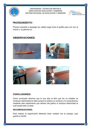 UNIVERSIDAD TÈCNICA DE MACHALA
DIRECCIÒN DE NIVELACIÒN Y ADMISIÒN
SISTEMA NACIONAL DE NIVELACIÒN Y ADMISIÒN

PROCEDIMIENTO:
Primero procedió a despegar los cables luego tomó el grafito para unir con el
mismo y se generó luz.

OBSERVACIONES:

CONCLUSIONES:
Como conclusión decimos que lo que dice el libro que los no metales no
conducen electricidad es falso porque el carbono si conduce y lo comprobamos
mediante este experimento que atravez del grafico si conduce electricidad la
cual resulto todo un éxito.
RECOMENDACIONES:
Para realizar el experimento debemos tener cuidado con la energía, usar
guante y mandil.

 