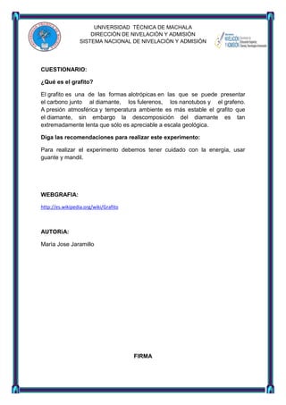 UNIVERSIDAD TÈCNICA DE MACHALA
DIRECCIÒN DE NIVELACIÒN Y ADMISIÒN
SISTEMA NACIONAL DE NIVELACIÒN Y ADMISIÒN

CUESTIONARIO:
¿Qué es el grafito?
El grafito es una de las formas alotrópicas en las que se puede presentar
el carbono junto al diamante, los fulerenos, los nanotubos y el grafeno.
A presión atmosférica y temperatura ambiente es más estable el grafito que
el diamante, sin embargo la descomposición del diamante es tan
extremadamente lenta que sólo es apreciable a escala geológica.
Diga las recomendaciones para realizar este experimento:
Para realizar el experimento debemos tener cuidado con la energía, usar
guante y mandil.

WEBGRAFIA:
http://es.wikipedia.org/wiki/Grafito

AUTORìA:
Marìa Jose Jaramillo

FIRMA

 