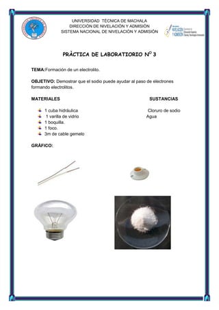 UNIVERSIDAD TÈCNICA DE MACHALA
DIRECCIÒN DE NIVELACIÒN Y ADMISIÒN
SISTEMA NACIONAL DE NIVELACIÒN Y ADMISIÒN

PRÀCTICA DE LABORATIORIO NO 3
TEMA:Formación de un electrolito.
OBJETIVO: Demostrar que el sodio puede ayudar al paso de electrones
formando electrolitos.
MATERIALES
1 cuba hidráulica
1 varilla de vidrio
1 boquilla.
1 foco.
3m de cable gemelo
GRÀFICO:

SUSTANCIAS
Cloruro de sodio
Agua

 