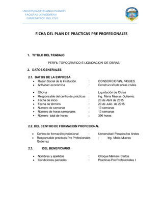 UNIVERSIDADPERUANA LOSANDES
FACULTAD DE INGENIERIA
CARRERA PROF.ING. CIVIL
_______________________________________________________________________________
FICHA DEL PLAN DE PRACTICAS PRE PROFESIONALES
1. TITULO DEL TRABAJO
PERFIL TOPOGRAFICO E LIQUIDACION DE OBRAS
2. DATOS GENERALES
2.1. DATOS DE LA EMPRESA
 Razon Social de la Institución : CONSORCIO VIAL VIQUES
 Actividad económica : Construcción de obras civiles
 Oficina : Liquidación de Obras
 Responsable del centro de prácticas : Ing. Maria Mueras Gutierrez
 Fecha de inicio : 20 de Abril de 2015
 Fecha de término : 20 de Julio de 2015
 Numero de semanas : 13 semanas
 Número de horas semanales : 13 semanas
 Número total de horas : 390 horas
2.2. DEL CENTRO DE FORMACION PROFESIONAL
 Centro de formación profesional : Universidad Peruana los Andes
 Responsable practicas Pre Profesionales : Ing. Maria Mueras
Gutierrez
2.3. DEL BENEFICIARIO
 Nombres y apellidos : Choque Mamani Carlos
 Condiciones pactadas : Practicas Pre Profesionales I
 