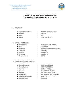 UNIVERSIDADPERUANA LOSANDES
FACULTAD DE INGENIERIA
CARRERA PROF.ING. CIVIL
_______________________________________________________________________________
PRACTICAS PRE PROFESIONALES I
FICHA DE REGISTRO DE PRÁCTICAS I
1. ESTUDIANTE
 Apellidosynombres : CHOQUE MAMANI CARLOS
 Código : 982018C
 Ciclo : IX
 Fecha : 20 de Abril de 2015
2. EMPRESA O INSITUCION
 Razón social : CONSORCIO VIALVIQUES
 Ruc : 20573864281
 Dirección : Psje.LuisBancheroRossi Nro.197
 Teléfono : 964617273
 Distrito : HUANCAYO
 Provincia : HUANCAYO
 Departamento : JUNIN
3. CARACTERISTICASDELA PRACTICA
 Iniciode Practica : 20 DE ABRILDE 2015
 Finde Practica : 20 DE JULIO DE 2015
 Horario : 8:00 a.m– 1:00 p.m
 Gerencia : SUB GERENCIA DE OBRA
 Oficina : LIQUIDACION DE OBRAS
 Jefe de área : ING.PEDRO HUAMAN ALIKHAN
 TeléfonoJefede área : 964617273
 Remuneración : NINGUNA
 