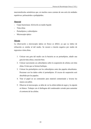 Prácticas de Microbiología Clínica (1º D.E.)
35
macromoléculas asimétricas que, en muchos casos constan de una serie de unidades
repetitivas: polisacáridos o polipéptidos.
Material
- Cepas bacterianas: Klebsiella en medio líquido
- Tinta china
- Portaobjetos y cubreobjetos
- Microscopio óptico
Método
La observación a microscopía óptica en fresco es difícil, ya que su índice de
refracción es similar al del medio. Se recurre a tinción negativa por medio de
nigrosina o tinta china.
1. Colocar una gota del medio con la bacteria en un portaobjetos, añadir una
gota de tinta china y mezclar bien.
2. Colocar suavemente un cubreobjetos sobre la suspensión de células con tinta
china. Evitar que se formen burbujas.
3. Colocar los portaobjetos con los cubreobjetos entre dos papeles absorbentes.
Presionar con los dedos sobre el portaobjetos. El exceso de suspensión será
absorbido por los papeles.
4. Tirar el papel en un contenedor para material contaminado y lavarse las
manos con jabón.
5. Observar al microscopio, se debe de ver la célula teñida de negro y la cápsula
en blanco. Trabajar con el diafragma del condensador cerrado para aumentar
el contraste de las células.
 