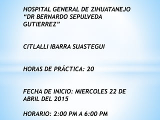 HOSPITAL GENERAL DE ZIHUATANEJO
“DR BERNARDO SEPULVEDA
GUTIERREZ”
CITLALLI IBARRA SUASTEGUI
HORAS DE PRÁCTICA: 20
FECHA DE INICIO: MIERCOLES 22 DE
ABRIL DEL 2015
HORARIO: 2:00 PM A 6:00 PM
 