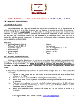 Nº 31 – JUNIO DE 2010
C/ Recogidas Nº 45 - 6ºA 18005 Granada csifrevistad@gmail.com
ISSN 1988-6047 DEP. LEGAL: GR 2922/2007
10
2.4. Preparación de disoluciones.
FUNDAMENTO TEÓRICO.
Las disoluciones son mezclas homogéneas formadas habitualmente por 2 componentes: el
soluto y el disolvente. A la cantidad de soluto que hay disuelta en una cierta cantidad de disolvente o
disolución se le llama concentración de la disolución, la cual puede expresarse de varias maneras
diferentes. En esta práctica vamos a preparar dos disoluciones, cada una de ellas con una cierta
concentración. Es fundamental extremar las precauciones en el manejo de sustancias y a la hora de
realizar los cálculos, pues la preparación de disoluciones es fundamental en muchas de las prácticas
que se realizarán posteriormente.
MATERIAL.
• Matraz aforado de 100 ml
• Matraz aforado de 250 ml
• Cucharilla-espátula
• Frasco lavador
• Agua destilada
• Papel de filtro
• Balanza
• Vidrio de reloj
• Vaso de precipitados de 50 ml
• Embudo de vidrio
• Agitador (varilla)
• Pipeta
PROCEDIMIENTO EXPERIMENTAL.
Inicialmente, todas las disoluciones se comienzan en un vaso de precipitados escrupulosamente
limpio y de volumen inferior al volumen de disolución que vamos a preparar. Para limpiar el vaso nos
ayudaremos de agua destilada. Así, antes de alcanzar el volumen de disolución propuesto, se
trasvasará al matraz aforado y se llevará hasta el enrase con agua destilada y ayudándose de la
pipeta.
1. Preparación de 250 ml de una disolución de cloruro sódico en agua del 5 % en masa y densidad
1,025 g/ml:
I. Calcular la masa de sal que hay que pesar, teniendo en cuenta que la sensibilidad de la
balanza es de 0,01 g.
II. Añadir un poco de agua destilada al vaso de precipitados limpio y seco.
III. Añadir la sal poco a poco, agitando suavemente con el agitador hasta que se disuelva en
su totalidad.
IV. Trasvasar, con ayuda del embudo, la mezcla formada al matraz aforado de 250 ml. Lavar
la varilla, el vaso de precipitados y el embudo con el agua destilada del frasco lavador.
Verter este agua en el matraz.
V. Añadir agua destilada hasta conseguir el enrase en 250 ml. Utilizar la pipeta si es
necesario.
 