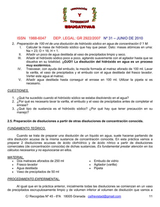 Nº 31 – JUNIO DE 2010
C/ Recogidas Nº 45 - 6ºA 18005 Granada csifrevistad@gmail.com
ISSN 1988-6047 DEP. LEGAL: GR 2922/2007
11
2. Preparación de 100 ml de una disolución de hidróxido sódico en agua de concentración 0´1 M:
I. Calcular la masa de hidróxido sódico que hay que pesar. Dato: masas atómicas en uma:
Na = 23; O = 16; H = 1.
II. Añadir un poco de agua destilada al vaso de precipitados limpio y seco.
III. Añadir el hidróxido sódico poco a poco, agitando suavemente con el agitador hasta que se
disuelva en su totalidad. ¡¡OJO!! La disolución del hidróxido en agua es un proceso
muy exotérmico.
IV. Trasvasar, con ayuda del embudo, la mezcla formada al matraz aforado de 100 ml. Lavar
la varilla, el vaso de precipitados y el embudo con el agua destilada del frasco lavador.
Verter este agua al matraz.
V. Añadir agua destilada hasta conseguir el enrase en 100 ml. Utilizar la pipeta si es
necesario.
CUESTIONES.
1. ¿Qué ha sucedido cuando el hidróxido sódico se estaba disolviendo en el agua?
2. ¿Por qué es necesario lavar la varilla, el embudo y el vaso de precipitados antes de completar el
enrase?
3. ¿Qué tipo de sustancia es el hidróxido sódico? ¿Por qué hay que tener precaución en su
manejo?
2.5. Preparación de disoluciones a partir de otras disoluciones de concentración conocida.
FUNDAMENTO TEÓRICO.
Cuando se trata de preparar una disolución de un líquido en agua, suele hacerse partiendo de
otra disolución acuosa de la misma sustancia de concentración conocida. En esta práctica vamos a
preparar 2 disoluciones acuosas de ácido clorhídrico y de ácido nítrico a partir de disoluciones
comerciales (de concentración conocida) de dichas sustancias. Es fundamental prestar atención en los
cálculos necesarios y no equivocarse en ellos.
MATERIAL.
• Dos matraces aforados de 250 ml
• Frasco lavador
• Agua destilada
• Vaso de precipitados de 50 ml
• Embudo de vidrio
• Agitador (varilla)
• Pipeta
PROCEDIMIENTO EXPERIMENTAL.
Al igual que en la práctica anterior, inicialmente todas las disoluciones se comienzan en un vaso
de precipitados escrupulosamente limpio y de volumen inferior al volumen de disolución que vamos a
 