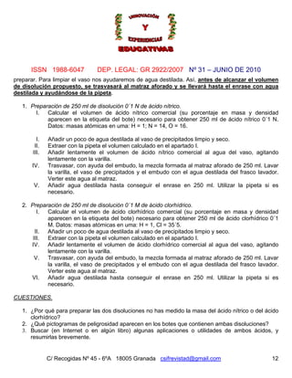Nº 31 – JUNIO DE 2010
C/ Recogidas Nº 45 - 6ºA 18005 Granada csifrevistad@gmail.com
ISSN 1988-6047 DEP. LEGAL: GR 2922/2007
12
preparar. Para limpiar el vaso nos ayudaremos de agua destilada. Así, antes de alcanzar el volumen
de disolución propuesto, se trasvasará al matraz aforado y se llevará hasta el enrase con agua
destilada y ayudándose de la pipeta.
1. Preparación de 250 ml de disolución 0´1 N de ácido nítrico.
I. Calcular el volumen de ácido nítrico comercial (su porcentaje en masa y densidad
aparecen en la etiqueta del bote) necesario para obtener 250 ml de ácido nítrico 0´1 N.
Datos: masas atómicas en uma: H = 1; N = 14, O = 16.
I. Añadir un poco de agua destilada al vaso de precipitados limpio y seco.
II. Extraer con la pipeta el volumen calculado en el apartado I.
III. Añadir lentamente el volumen de ácido nítrico comercial al agua del vaso, agitando
lentamente con la varilla.
IV. Trasvasar, con ayuda del embudo, la mezcla formada al matraz aforado de 250 ml. Lavar
la varilla, el vaso de precipitados y el embudo con el agua destilada del frasco lavador.
Verter este agua al matraz.
V. Añadir agua destilada hasta conseguir el enrase en 250 ml. Utilizar la pipeta si es
necesario.
2. Preparación de 250 ml de disolución 0´1 M de ácido clorhídrico.
I. Calcular el volumen de ácido clorhídrico comercial (su porcentaje en masa y densidad
aparecen en la etiqueta del bote) necesario para obtener 250 ml de ácido clorhídrico 0´1
M. Datos: masas atómicas en uma: H = 1, Cl = 35´5.
II. Añadir un poco de agua destilada al vaso de precipitados limpio y seco.
III. Extraer con la pipeta el volumen calculado en el apartado I.
IV. Añadir lentamente el volumen de ácido clorhídrico comercial al agua del vaso, agitando
lentamente con la varilla.
V. Trasvasar, con ayuda del embudo, la mezcla formada al matraz aforado de 250 ml. Lavar
la varilla, el vaso de precipitados y el embudo con el agua destilada del frasco lavador.
Verter este agua al matraz.
VI. Añadir agua destilada hasta conseguir el enrase en 250 ml. Utilizar la pipeta si es
necesario.
CUESTIONES.
1. ¿Por qué para preparar las dos disoluciones no has medido la masa del ácido nítrico o del ácido
clorhídrico?
2. ¿Qué pictogramas de peligrosidad aparecen en los botes que contienen ambas disoluciones?
3. Buscar (en Internet o en algún libro) algunas aplicaciones o utilidades de ambos ácidos, y
resumirlas brevemente.
 