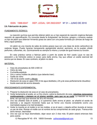 Nº 31 – JUNIO DE 2010
C/ Recogidas Nº 45 - 6ºA 18005 Granada csifrevistad@gmail.com
ISSN 1988-6047 DEP. LEGAL: GR 2922/2007
13
2.6. Fabricación de jabón.
FUNDAMENTO TEÓRICO.
La reacción química que permite obtener jabón es un tipo especial de reacción orgánica llamada
reacción de saponificación. Es conocida desde la Antigüedad; los fenicios, griegos y romanos usaban
un tipo de jabón que obtenían hirviendo grasa de cabra con una pasta formada por cenizas de fuego de
leña y agua (potasa).
Un jabón es una mezcla de sales de ácidos grasos (que son una clase de ácido carboxílico) de
cadenas largas. Puede hacerse transparente agregándole alcohol; asimismo, se le pueden añadir
perfumes, colorantes, etc. Químicamente es siempre lo mismo y cumple de igual manera su función.
En esta práctica vamos a fabricar jabón a partir de aceite de freír usado (¡que no sea de
pescado!) y de hidróxido sódico (o sosa); para darle aroma, hay que utilizar un aceite esencial del
aroma que se desee. En caso contrario, el jabón no olerá.
MATERIAL.
• Vaso de precipitados de 500 ó 600 ml
• Vidrio de reloj
• Cucharilla-espátula
• Uno o varios moldes de plástico (que deberás traer)
• Varilla de vidrio
• 100 ml de aceite usado y filtrado
• Disolución de sosa en agua (100 ml de agua destilada y 24 g de sosa perfectamente disueltos)
• Aceite esencial del aroma deseado
PROCEDIMIENTO EXPERIMENTAL.
1. Preparar la disolución de sosa en el vaso de precipitados.
2. Verter lentamente el aceite, en un fino chorro, sobre la disolución de sosa, mientras removemos
continuamente y siempre en el mismo sentido, para que no se corte. La reacción es muy
lenta, así que hay que remover de 30 a 45 minutos.
3. Una vez añadido todo el aceite, y si queremos darle aroma al jabón, se añadirá el aceite de
esencias y se seguirá moviendo hasta que se forme una mezcla consistente (como una
mermelada espesa o la miel templada).
4. Verter la mezcla en el molde (o en los moldes, si es el caso), y dejarla enfriar durante al menos
un par de días. Rotular el molde con el nombre de los componentes de cada grupo. Transcurrido
dicho tiempo, desmoldar.
5. Una vez que se haya desmoldado, dejar secar aún 2 días más. El jabón estará entonces listo
para usarse.
 