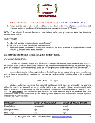 Nº 31 – JUNIO DE 2010
C/ Recogidas Nº 45 - 6ºA 18005 Granada csifrevistad@gmail.com
ISSN 1988-6047 DEP. LEGAL: GR 2922/2007
6. Pesar, cuando sea posible, el jabón obtenido. A partir de este dato, calcular el rendimiento del
proceso, sabiendo que la densidad del aceite vale, aproximadamente, 0´89 g/ml.
NOTA: Si en el paso 2 se corta la mezcla, calentarla al baño maría y comenzar a revolver de nuevo
cuando esté caliente.
CUESTIONES.
1. ¿En qué consiste una reacción de saponificación?
2. ¿A qué se denomina en Química “ácidos grasos”?
3. El alcohol que se obtiene en la reacción de obtención del jabón es el que le proporciona su suave
textura. ¿Cómo se llama dicho alcohol?
2.7. Valoración ácido-base. Indicadores. pH de ácidos y bases.
FUNDAMENTO TEÓRICO.
Los ácidos y bases (o álcalis) son sustancias cuyas propiedades se conocen desde muy antiguo;
el carácter ácido o básico de muchas sustancias se pone de manifiesto cuando se disuelven en agua,
pues en tal caso se disocian liberando iones (es por ello por lo que también se les llama “electrolitos”).
Independientemente de las propiedades de los ácidos o de las bases, siempre que mezclamos
ambos tipos de sustancias se produce una reacción de neutralización, tras la cual se obtiene una sal
y agua:
ácido + base sal + agua→
Muchas sustancias químicas (en especial, sustancias orgánicas) se comportan de manera
diferente cuando se encuentran en un medio ácido o en un medio básico; aprovechando este
comportamiento, podemos utilizarlas para saber si una determinada sustancia tiene un carácter u otro.
Así, los indicadores son sustancias que adoptan un color diferente según se mezclen con una
disolución ácida o con una básica. En la tabla siguiente aparecen los colores que adoptan algunos
indicadores muy frecuentes:
INDICADOR COLOR EN MEDIO ÁCIDO COLOR EN MEDIO BÁSICO
Fenolftaleína transparente morado
Naranja de metilo rojo naranja
Rojo congo azul rojo
14
 