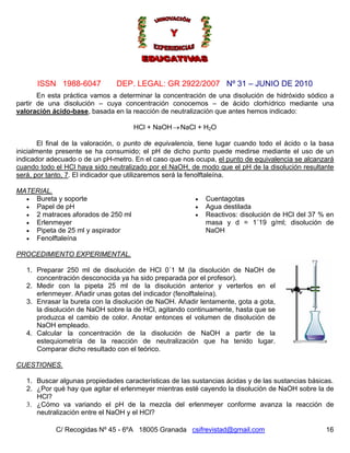 Nº 31 – JUNIO DE 2010
C/ Recogidas Nº 45 - 6ºA 18005 Granada csifrevistad@gmail.com
ISSN 1988-6047 DEP. LEGAL: GR 2922/2007
En esta práctica vamos a determinar la concentración de una disolución de hidróxido sódico a
partir de una disolución – cuya concentración conocemos – de ácido clorhídrico mediante una
valoración ácido-base, basada en la reacción de neutralización que antes hemos indicado:
HCl + NaOH NaCl + H2O→
El final de la valoración, o punto de equivalencia, tiene lugar cuando todo el ácido o la basa
inicialmente presente se ha consumido; el pH de dicho punto puede medirse mediante el uso de un
indicador adecuado o de un pH-metro. En el caso que nos ocupa, el punto de equivalencia se alcanzará
cuando todo el HCl haya sido neutralizado por el NaOH, de modo que el pH de la disolución resultante
será, por tanto, 7. El indicador que utilizaremos será la fenolftaleína.
MATERIAL.
• Bureta y soporte • Cuentagotas
• Papel de pH • Agua destilada
• 2 matraces aforados de 250 ml • Reactivos: disolución de HCl del 37 % en
masa y d = 1´19 g/ml; disolución de
NaOH
• Erlenmeyer
• Pipeta de 25 ml y aspirador
• Fenolftaleína
PROCEDIMIENTO EXPERIMENTAL.
16
1. Preparar 250 ml de disolución de HCl 0´1 M (la disolución de NaOH de
concentración desconocida ya ha sido preparada por el profesor).
2. Medir con la pipeta 25 ml de la disolución anterior y verterlos en el
erlenmeyer. Añadir unas gotas del indicador (fenolftaleína).
3. Enrasar la bureta con la disolución de NaOH. Añadir lentamente, gota a gota,
la disolución de NaOH sobre la de HCl, agitando continuamente, hasta que se
produzca el cambio de color. Anotar entonces el volumen de disolución de
NaOH empleado.
4. Calcular la concentración de la disolución de NaOH a partir de la
estequiometría de la reacción de neutralización que ha tenido lugar.
Comparar dicho resultado con el teórico.
CUESTIONES.
1. Buscar algunas propiedades características de las sustancias ácidas y de las sustancias básicas.
2. ¿Por qué hay que agitar el erlenmeyer mientras esté cayendo la disolución de NaOH sobre la de
HCl?
3. ¿Cómo va variando el pH de la mezcla del erlenmeyer conforme avanza la reacción de
neutralización entre el NaOH y el HCl?
 