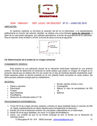 Nº 31 – JUNIO DE 2010
C/ Recogidas Nº 45 - 6ºA 18005 Granada csifrevistad@gmail.com
ISSN 1988-6047 DEP. LEGAL: GR 2922/2007
AMPLIACIÓN.
Si medimos mediante un ph-metro la variación del pH en el erlenmeyer, y la representamos
gráficamente en función del volumen añadido, se obtiene una curva llamada curva de valoración, a
partir de la cual puede calcularse, por métodos geométricos, el punto de equivalencia de la valoración.
Para la reacción entre el NaOH y el HCl, la forma de dicha curva es la siguiente:
2.8. Determinación de la acidez de un vinagre comercial.
FUNDAMENTO TEÓRICO.
Esta práctica es una aplicación directa de la valoración ácido-base realizada en una práctica
anterior. Se trata de determinar el contenido en ácido acético que posee un vinagre. El vinagre es un
producto natural que se obtiene del vino por acción de un tipo de bacterias llamado Acetobacter aceti.
Estas bacterias oxidan el alcohol presente en el vino (etanol) hasta convertirlo en ácido acético. De
dicho proceso obtienen energía para su metabolismo.
MATERIAL.
• Pipeta y aspirador
• Erlenmeyer
• Vinagre
• Agua destilada
• Fenolftaleína
• Disolución de hidróxido sódico 0´1 M
• Bureta, soporte, pinzas y nuez
• Cuentagotas
• Matraz (o vaso de precipitados) de 500
ml
• Balanza
PROCEDIMIENTO EXPERIMENTAL.
1. Tomar 50 ml de vinagre del bote, pesarlos y diluirlos en agua destilada hasta un volumen de 500
ml. Agitar cuidadosamente el matraz (tapado) para homogeneizar la disolución.
2. Extraer 25 ml de la disolución anterior con una pipeta y depositarlos en un erlenmeyer.
3. Añadir 50 ml de agua destilada, así como 3 ó 4 gotas de fenolftaleína.
17
4. Llenar, con cuidado de que no se formen burbujas de aire, la bureta con la disolución de
hidróxido sódico.
 