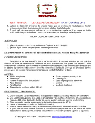 Nº 31 – JUNIO DE 2010
C/ Recogidas Nº 45 - 6ºA 18005 Granada csifrevistad@gmail.com
ISSN 1988-6047 DEP. LEGAL: GR 2922/2007
5. Valorar la disolución problema de vinagre hasta que se produzca la neutralización. Anotar
entonces la cantidad de disolución de hidróxido añadida desde la bureta.
6. A partir del volumen anterior, calcular la concentración (expresada en % en masa) en ácido
acético del vinagre, teniendo en cuenta que la reacción que tiene lugar es la siguiente:
18
→NaOH + CH3COOH CH3COONa + H2O
CUESTIONES.
1. ¿De qué otro modo se conoce en Química Orgánica al ácido acético?
2. ¿Existe algún tipo de vinagre que no se obtenga del vino?
2.9. Determinación del contenido de ácido acetilsalicílico en una muestra de aspirina comercial.
FUNDAMENTO TEÓRICO.
Esta práctica es una aplicación directa de la valoración ácido-base realizada en una práctica
anterior. Se trata de determinar el contenido en ácido acetilsalicílico que posee una aspirina. Dicho
ácido también se conoce con el nombre de ácido ortohidroxibenzoico, y es un compuesto sintético que
se obtiene a partir del ácido salicílico, presente en la corteza del sauce y que ya era empleado por los
griegos y por los pueblos indígenas americanos para combatir la fiebre y el dolor.
MATERIAL.
• Pipeta y aspirador
• Erlenmeyer
• Pastilla de aspirina no efervescente
• Agua destilada
• Fenolftaleína
• Disolución de hidróxido sódico 0´25 M
• Bureta, soporte, pinzas y nuez
• Cuentagotas
• Vaso de precipitados de 600 ml
• Mortero
• Mechero de alcohol
PROCEDIMIENTO EXPERIMENTAL.
1. Coger un cuarto (aproximadamente) de la pastilla de aspirina, pesarla y triturarla en un mortero.
2. Una vez triturada, pasarla a un vaso de precipitados y disolverla perfectamente en agua destilada
hasta los 600 ml de disolución. Cuidar de que no queden restos de aspirina en el mortero.
3. Si es necesario, calentar suavemente la disolución sin pasar de los 45 ºC.
4. Llenar la bureta con la disolución de hidróxido sódico.
5. Valorar 100 ml de la disolución que contiene la aspirina usando fenolftaleína como indicador.
6. A partir del volumen anterior, calcular la concentración (expresada en % en masa) en ácido
acetilsalicílico de la aspirina, teniendo en cuenta que la reacción que tiene lugar es la siguiente:
 