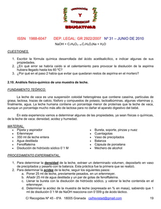Nº 31 – JUNIO DE 2010
C/ Recogidas Nº 45 - 6ºA 18005 Granada csifrevistad@gmail.com
ISSN 1988-6047 DEP. LEGAL: GR 2922/2007
NaOH + C7H6O3 →C7H5O3Na + H2O
CUESTIONES.
1. Escribir la fórmula química desarrollada del ácido acetilsalicílico, e indicar algunas de sus
propiedades.
2. ¿En qué error se habría caído si el calentamiento para provocar la disolución de la aspirina
hubiera llegado hasta los 60 ºC?
3. ¿Por qué en el paso 2 había que evitar que quedaran restos de aspirina en el mortero?
2.10. Análisis físico-químico de una muestra de leche.
FUNDAMENTO TEÓRICO.
La leche de vaca es una suspensión coloidal heterogénea que contiene caseína, partículas de
grasa, lactosa, trazas de calcio, fósforo y compuestos de potasio, lactoalbúminas, algunas vitaminas y,
finalmente, agua. La leche humana contiene un porcentaje menor de proteínas que la leche de vaca,
aunque un porcentaje mucho más alto de lactosa para no dañar el aparato digestivo del bebé.
En esta experiencia vamos a determinar algunas de las propiedades, ya sean físicas o químicas,
de la leche de vaca: densidad, acidez y humedad.
MATERIAL.
• Pipeta y aspirador
• Erlenmeyer
• 350 ml de leche entera
• Agua destilada
• Fenolftaleína
• Disolución de hidróxido sódico 0´1 M
• Bureta, soporte, pinzas y nuez
• Cuentagotas
• Vaso de precipitados
• Balanza
• Cápsula de porcelana
• Mechero de alcohol
PROCEDIMIENTO EXPERIMENTAL.
1. Para determinar la densidad de la leche, extraer un determinado volumen, depositarlo en vaso
de precipitados y pesarlo con la balanza. Esta práctica fue la primera que se realizó.
2. Para determinar la acidez de la leche, seguir los siguientes pasos:
a. Poner 25 ml de leche, previamente pesados, en un erlenmeyer.
b. Añadir 25 ml de agua destilada y un par de gotas de fenolftaleína.
c. Llenar la bureta con la disolución de hidróxido sódico, y valorar la leche contenida en el
erlenmeyer.
d. Determinar la acidez de la muestra de leche (expresada en % en masa), sabiendo que 1
ml de disolución 0´1 M de NaOH reacciona con 0´009 g de ácido láctico.
19
 