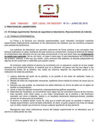 Nº 31 – JUNIO DE 2010
C/ Recogidas Nº 45 - 6ºA 18005 Granada csifrevistad@gmail.com
ISSN 1988-6047 DEP. LEGAL: GR 2922/2007
2
2. PRÁCTICAS DE LABORATORIO.
2.1. El trabajo experimental. Normas de seguridad en laboratorios. Reconocimiento de material.
1.- EL TRABAJO EXPERIMENTAL.
La Física y la Química son ciencias experimentales, pues necesitan corroborar mediante
experimentos (habitualmente realizados en los laboratorios) las hipótesis que los científicos proponen
para estudiar los fenómenos.
Las prácticas de laboratorio nos permiten acercarnos de forma práctica a los conceptos más
teóricos explicados en clase, facilitando de esta manera su comprensión. Aunque la dinámica de trabajo
en el laboratorio sea diferente a la de una clase convencional, sí hay que tener claro que al laboratorio
se asiste para aprender. No es, por tanto, un lugar ni para jugar ni para desobedecer las indicaciones
del profesor; además, a ello hay que añadir, como veremos más adelante, la elevada peligrosidad de
algunas de las sustancias o materiales que pueden usarse.
Al comenzar cada práctica el alumno se encontrará con un esquema o guión en el que suelen
aparecer una introducción teórica, el material que va a utilizarse, los pasos que hay que seguir y las
conclusiones finales de la práctica. Así, todos los alumnos seguirán los siguientes pasos en la
realización de todas las prácticas:
1. Lectura detenida del guión de la práctica, si es posible el día antes de realizarla, hasta su
perfecta comprensión.
2. Medida de todas las magnitudes necesarias, repitiendo dicha medida el número de veces que se
indique.
3. Siempre que sea posible, se ordenarán los datos obtenidos en forma de tabla con el objeto de
facilitar su interpretación.
4. Llevar a cabo los cálculos necesarios y representaciones gráficas requeridas.
5. Obtenidos los resultados, es conveniente incluir algún tipo de comentario acerca de los mismos.
Esto ayudará, entre otras cosas, a una mejor comprensión de la práctica y del fenómeno
asociado, así como a detectar, debido a un resultado claramente desproporcionado, posibles
errores en el transcurso de la práctica.
6. El alumno no deberá perder nunca de vista que la misión del guión es ayudarle a realizar un
trabajo experimental y como tal debe entenderlo. Es decir, el guión propone una línea de trabajo
que no debe impedir que el alumno incluya cualquier aportación de tipo personal.
Recogemos aquí otras indicaciones acerca del trabajo experimental en el laboratorio que el
alumno no debe perder de vista:
 
