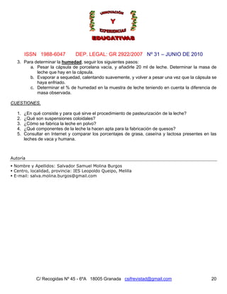 Nº 31 – JUNIO DE 2010
C/ Recogidas Nº 45 - 6ºA 18005 Granada csifrevistad@gmail.com
ISSN 1988-6047 DEP. LEGAL: GR 2922/2007
20
3. Para determinar la humedad, seguir los siguientes pasos:
a. Pesar la cápsula de porcelana vacía, y añadirle 20 ml de leche. Determinar la masa de
leche que hay en la cápsula.
b. Evaporar a sequedad, calentando suavemente, y volver a pesar una vez que la cápsula se
haya enfriado.
c. Determinar el % de humedad en la muestra de leche teniendo en cuenta la diferencia de
masa observada.
CUESTIONES.
1. ¿En qué consiste y para qué sirve el procedimiento de pasteurización de la leche?
2. ¿Qué son suspensiones coloidales?
3. ¿Cómo se fabrica la leche en polvo?
4. ¿Qué componentes de la leche la hacen apta para la fabricación de quesos?
5. Consultar en Internet y comparar los porcentajes de grasa, caseína y lactosa presentes en las
leches de vaca y humana.
Autoría
Nombre y Apellidos: Salvador Samuel Molina Burgos
Centro, localidad, provincia: IES Leopoldo Queipo, Melilla
E-mail: salva.molina.burgos@gmail.com
 