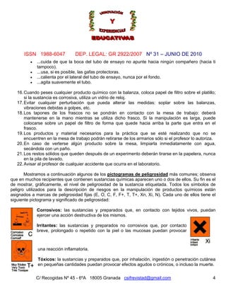Nº 31 – JUNIO DE 2010
C/ Recogidas Nº 45 - 6ºA 18005 Granada csifrevistad@gmail.com
ISSN 1988-6047 DEP. LEGAL: GR 2922/2007
• ...cuida de que la boca del tubo de ensayo no apunte hacia ningún compañero (hacia ti
tampoco).
• ...usa, si es posible, las gafas protectoras.
• ...calienta por el lateral del tubo de ensayo, nunca por el fondo.
• ...agita suavemente el tubo.
16.Cuando peses cualquier producto químico con la balanza, coloca papel de filtro sobre el platillo;
si la sustancia es corrosiva, utiliza un vidrio de reloj.
17.Evitar cualquier perturbación que pueda alterar las medidas: soplar sobre las balanzas,
vibraciones debidas a golpes, etc.
18.Los tapones de los frascos no se pondrán en contacto con la mesa de trabajo: deberá
mantenerse en la mano mientras se utiliza dicho frasco. Si la manipulación es larga, puede
colocarse sobre un papel de filtro de forma que quede hacia arriba la parte que entra en el
frasco.
19.Los productos y material necesarios para la práctica que se esté realizando que no se
encuentren en la mesa de trabajo podrán retirarse de los armarios sólo si el profesor lo autoriza.
20.En caso de verterse algún producto sobre la mesa, limpiarla inmediatamente con agua,
secándola con un paño.
21.Los restos sólidos que queden después de un experimento deberán tirarse en la papelera, nunca
en la pila de lavado.
22.Avisar al profesor de cualquier accidente que ocurra en el laboratorio.
Mostramos a continuación algunos de los pictogramas de peligrosidad más comunes; observa
que en muchos recipientes que contienen sustancias químicas aparecen uno o dos de ellos. Su fin es el
de mostrar, gráficamente, el nivel de peligrosidad de la sustancia etiquetada. Todos los símbolos de
peligro utilizados para la descripción de riesgos en la manipulación de productos químicos están
asignados a marcas de peligrosidad fijas (E, O, C, F, F+, T, T+, Xn, Xi, N). Cada uno de ellos tiene el
siguiente pictograma y significado de peligrosidad:
Corrosivos: las sustancias y preparados que, en contacto con tejidos vivos, puedan
ejercer una acción destructiva de los mismos.
Irritantes: las sustancias y preparados no corrosivos que, por contacto
breve, prolongado o repetido con la piel o las mucosas puedan provocar
una reacción inflamatoria.
Tóxicos: la sustancias y preparados que, por inhalación, ingestión o penetración cutánea
en pequeñas cantidades puedan provocar efectos agudos o crónicos, o incluso la muerte.
4
 
