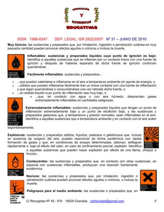 Nº 31 – JUNIO DE 2010
C/ Recogidas Nº 45 - 6ºA 18005 Granada csifrevistad@gmail.com
ISSN 1988-6047 DEP. LEGAL: GR 2922/2007
Muy tóxicos: las sustancias y preparados que, por inhalación, ingestión o penetración cutánea en muy
pequeña cantidad puedan provocar efectos agudos o crónicos o incluso la muerte.
Inflamables: sustancias y preparados líquidos cuyo punto de ignición es bajo:
Identifica a aquellas sustancias que se inflaman por un contacto breve con una fuente de
ignición y después de haberse separado de dicha fuente de ignición continúan
quemándose.
Fácilmente inflamables: sustancias y preparados...
• ...que puedan calentarse e inflamarse en el aire a temperatura ambiente sin aporte de energía, o
• ...sólidos que puedan inflamarse fácilmente tras un breve contacto con una fuente de inflamación
y que sigan quemándose o consumiéndose una vez retirada dicha fuente, o
• ...en estado líquido cuyo punto de inflamación sea muy bajo, o
5
des peligrosas.
• ...que, en contacto con agua o con aire húmedo, desprendan gases
extremadamente inflamables en cantida
Extremadamente inflamables: sustancias y preparados líquidos que tengan un punto de
inflamación extremadamente bajo y un punto de ebullición bajo, y las sustancias y
preparados gaseosos que, a temperatura y presión normales, sean inflamables en el aire.
Identifica a aquellas sustancias que a temperatura ambiente y en contacto con el aire arden
espontáneamente.
Explosivos: sustancias y preparados sólidos, líquidos, pastosos o gelatinosos que, incluso
en ausencia de oxígeno del aire, puedan reaccionar de forma exotérmica con rápida
formación de gases y que, en condiciones de ensayo determinadas, detonan, deflagran
rápidamente o, bajo el efecto del calor, en caso de confinamiento parcial, explotan. Identifica
a aquellas sustancias que pueden hacer explosión por efecto de una llama, choque o
fricción.
Comburentes: las sustancias y preparados que, en contacto con otras sustancias, en
especial con sustancias inflamables, produzcan una reacción fuertemente
exotérmica.
Nocivos: las sustancias y preparados que, por inhalación, ingestión o
penetración cutánea puedan provocar efectos agudos o crónicos, o incluso la
muerte.
Peligrosos para el medio ambiente: las sustancias o preparados que, en
 