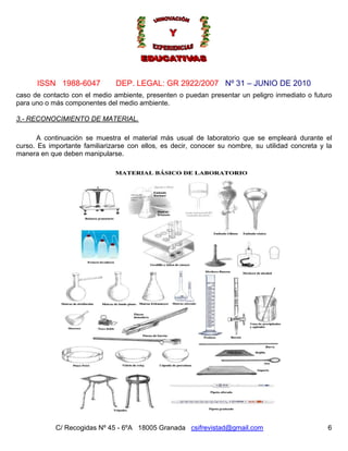 Nº 31 – JUNIO DE 2010
C/ Recogidas Nº 45 - 6ºA 18005 Granada csifrevistad@gmail.com
ISSN 1988-6047 DEP. LEGAL: GR 2922/2007
caso de contacto con el medio ambiente, presenten o puedan presentar un peligro inmediato o futuro
para uno o más componentes del medio ambiente.
3.- RECONOCIMIENTO DE MATERIAL.
A continuación se muestra el material más usual de laboratorio que se empleará durante el
curso. Es importante familiarizarse con ellos, es decir, conocer su nombre, su utilidad concreta y la
manera en que deben manipularse.
6
 