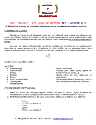 Nº 31 – JUNIO DE 2010
C/ Recogidas Nº 45 - 6ºA 18005 Granada csifrevistad@gmail.com
ISSN 1988-6047 DEP. LEGAL: GR 2922/2007
2.2. Medidas de masas y de volúmenes. Determinación de densidades de sólidos y líquidos.
FUNDAMENTO TEÓRICO.
Cuando se trabaja en el laboratorio suele ser muy habitual medir masas y/o volúmenes de
sustancias sólidas y líquidas. Es por ello por lo que en esta primera práctica vamos a utilizar algunos de
los materiales de laboratorio más comunes para realizar dichas mediciones de la manera más precisa
posible.
Una vez nos hayamos familiarizado con dichas medidas, nos encontramos en condiciones de
determinar de manera experimental la densidad de un objeto sólido y de una sustancia líquida, pues
sabemos de cursos anteriores que la densidad de cualquier cuerpo se calcula mediante la expresión:
V
m
d =
siendo el kg/m3
su unidad en el S.I.
MATERIAL.
• Balanza digital • Matraz erlenmeyer
• Papel de filtro • Objetos para pesar (anillo, goma de
borrar, trozos de piedra,...)• Bureta
• Probeta • Objeto sólido del cual hallaremos su
densidades• Pipeta
• Vaso de precipitados • Sustancia líquida (bebida sin gas, zumo u
otra) de la cual hallaremos su densidad• Cuentagotas
• Matraz aforado
PROCEDIMIENTO EXPERIMENTAL.
1. Medir las masas de diferentes objetos sólidos utilizando la balanza digital. Expresar los
resultados con su error correspondiente, teniendo en cuenta la sensibilidad de la balanza.
2. Medir los siguientes volúmenes de agua, utilizando en cada caso el aparato más oportuno:
75 cm3
2´5 cm3
(con exactitud)
15 cm3
3 gotas
100 cm3
(con exactitud)
7
 
