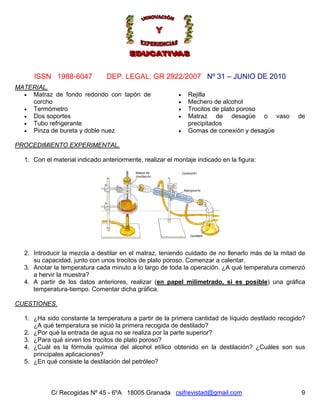 Nº 31 – JUNIO DE 2010
C/ Recogidas Nº 45 - 6ºA 18005 Granada csifrevistad@gmail.com
ISSN 1988-6047 DEP. LEGAL: GR 2922/2007
MATERIAL.
• Matraz de fondo redondo con tapón de
corcho
• Rejilla
• Mechero de alcohol
• Termómetro • Trocitos de plato poroso
• Dos soportes • Matraz de desagüe o vaso de
precipitados• Tubo refrigerante
• Pinza de bureta y doble nuez • Gomas de conexión y desagüe
PROCEDIMIENTO EXPERIMENTAL.
1. Con el material indicado anteriormente, realizar el montaje indicado en la figura:
2. Introducir la mezcla a destilar en el matraz, teniendo cuidado de no llenarlo más de la mitad de
su capacidad, junto con unos trocitos de plato poroso. Comenzar a calentar.
3. Anotar la temperatura cada minuto a lo largo de toda la operación. ¿A qué temperatura comenzó
a hervir la muestra?
4. A partir de los datos anteriores, realizar (en papel milimetrado, si es posible) una gráfica
temperatura-tiempo. Comentar dicha gráfica.
CUESTIONES.
1. ¿Ha sido constante la temperatura a partir de la primera cantidad de líquido destilado recogido?
¿A qué temperatura se inició la primera recogida de destilado?
2. ¿Por qué la entrada de agua no se realiza por la parte superior?
3. ¿Para qué sirven los trocitos de plato poroso?
4. ¿Cuál es la fórmula química del alcohol etílico obtenido en la destilación? ¿Cuáles son sus
principales aplicaciones?
5. ¿En qué consiste la destilación del petróleo?
9
 