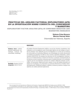 Suma Psicológica, Vol. 19 No
1
Junio 2012, 47-58
ISSN 0121-4381
ISSN-E 2145-9797
Recibido: Octubre 20 2011
Aceptado: Abril 25 2012
Esta investigación ha sido financiada por el Ministerio de Economía y Competitividad (MINECO) de España, proyecto EDU2011-22862.
La correspondencia relacionada con este artículo puede ser dirigida a Dolores Frías-Navarro. Dirección: Universidad de Valencia, Departamento
de Metodología de las Ciencias del Comportamiento, Facultad de Psicología. Avenida Blasco Ibáñez, 21, 46010 Valencia. Correo electrónico: M.Dolores.
Frias@uv.es.
Palabras clave: análisis
factorial exploratorio, me-
todología, conducta del
consumidor, marketing
PRÁCTICAS DEL ANÁLISIS FACTORIAL EXPLORATORIO (AFE)
EN LA INVESTIGACIÓN SOBRE CONDUCTA DEL CONSUMIDOR
Y MARKETING
EXPLORATORY FACTOR ANALYSIS (EFA) IN CONSUMER BEHAVIOR AND
MARKETING RESEARCH
Dolores Frías-Navarro
Marcos Pascual Soler
Universidad de Valencia, España
RESUMEN
El Análisis Factorial Exploratorio (AFE) es una de las técnicas estadísticas más
utilizadas en la investigación social. El principal objetivo de este trabajo es descri-
bir las prácticas más utilizadas por los investigadores en el área de la conducta
del consumidor y el marketing. Mediante una metodología de revisión documental
se analizan las prácticas de AFE en cinco revistas españolas dedicadas a dicha
temática (2000-2010). Se analizan las elecciones de los investigadores relaciona-
das con el modelo factorial, el criterio de retención, la rotación, la interpretación de
los factores y otras cuestiones relevantes para el análisis factorial. Los resultados
sugieren que los investigadores ejecutan los análisis utilizando métodos cuestio-
nables. Se presentan sugerencias para mejorar el uso del análisis factorial y el
informe de resultados y se proporciona un protocolo (Protocolo de Análisis Facto-
rial Exploratorio, PAFE) para ayudar a editores, revisores y autores a mejorar sus
informes de análisis factorial exploratorio.
 