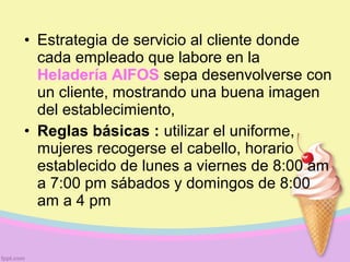 • Estrategia de servicio al cliente donde
cada empleado que labore en la
Heladería AIFOS sepa desenvolverse con
un cliente, mostrando una buena imagen
del establecimiento,
• Reglas básicas : utilizar el uniforme,
mujeres recogerse el cabello, horario
establecido de lunes a viernes de 8:00 am
a 7:00 pm sábados y domingos de 8:00
am a 4 pm
 