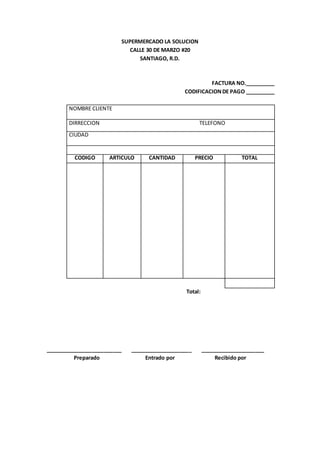 SUPERMERCADO LA SOLUCION
CALLE 30 DE MARZO #20
SANTIAGO, R.D.
FACTURA NO.__________
CODIFICACIONDE PAGO __________
Total:
__________________________ _____________________ ______________________
Preparado Entrado por Recibido por
NOMBRE CLIENTE
DIRRECCION TELEFONO
CIUDAD
CODIGO ARTICULO CANTIDAD PRECIO TOTAL