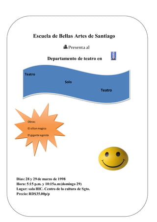 Escuela de Bellas Artes de Santiago
Presenta al
Departamento de teatro en
Días:28 y 29 de marzo de 1998
Hora: 5:15 p.m. y 10:15a.m(domingo 29)
Lugar: sala HIC. Centro de la cultura de Sgto.
Precio:RD$35.00p/p
ApoyemoselArte!
Teatro
Solo
Teatro
Obras:
El sillonmagico
El gigante egoista