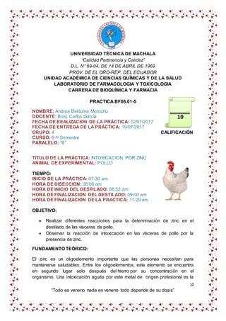 10
“Todo es veneno nada es veneno todo depende de su dosis”
UNIVERSIDAD TÉCNICA DE MACHALA
“Calidad Pertinencia y Calidez”
D.L. N° 69-04, DE 14 DE ABRIL DE 1969
PROV. DE EL ORO-REP. DEL ECUADOR
UNIDAD ACADÉMICA DE CIENCIAS QUÍMICAS Y DE LA SALUD
LABORATORIO DE FARMACOLOGIA Y TOXICOLOGIA
CARRERA DE BIOQUÍMICA Y FARMACIA
PRACTICA BF08.01-5
NOMBRE: Andrea Belduma Morocho
DOCENTE: Bioq. Carlos García
FECHA DE REALIZACION DE LA PRÁCTICA: 12/07/2017
FECHA DE ENTREGA DE LA PRÁCTICA: 19/07/2017
GRUPO: 4 CALIFICACIÓN
CURSO: 8 vo Semestre
PARALELO: “B”
TITULO DE LA PRÁCTICA: INTOXICACION POR ZINC
ANIMAL DE EXPERIMENTAL: POLLO
TIEMPO:
INICIO DE LA PRÁCTICA: 07:30 am
HORA DE DISECCION: 08:00 am
HORA DE INICIO DEL DESTILADO: 08:52 am
HORA DE FINALIZACION DEL DESTILADO: 09:00 am
HORA DE FINALIZACION DE LA PRACTICA: 11:29 am
OBJETIVO:
 Realizar diferentes reacciones para la determinación de zinc en el
destilado de las vísceras de pollo.
 Observar la reacción de intoxicación en las vísceras de pollo por la
presencia de zinc.
FUNDAMENTO TEÓRICO:
El zinc es un oligoelemento importante que las personas necesitan para
mantenerse saludables. Entre los oligoelementos, este elemento se encuentra
en segundo lugar solo después del hierro por su concentración en el
organismo. Una intoxicación aguda por este metal de origen profesional es la
10
 