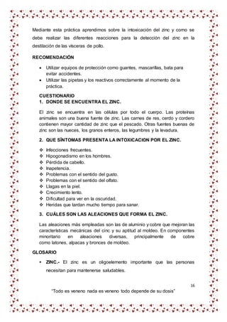 16
“Todo es veneno nada es veneno todo depende de su dosis”
Mediante esta práctica aprendimos sobre la intoxicación del zinc y como se
debe realizar las diferentes reacciones para la detección del zinc en la
destilación de las vísceras de pollo.
RECOMENDACIÓN
 Utilizar equipos de protección como guantes, mascarillas, bata para
evitar accidentes.
 Utilizar las pipetas y los reactivos correctamente al momento de la
práctica.
CUESTIONARIO
1. DONDE SE ENCUENTRA EL ZINC.
El zinc se encuentra en las células por todo el cuerpo. Las proteínas
animales son una buena fuente de zinc. Las carnes de res, cerdo y cordero
contienen mayor cantidad de zinc que el pescado. Otras fuentes buenas de
zinc son las nueces, los granos enteros, las legumbres y la levadura.
2. QUE SÍNTOMAS PRESENTA LA INTOXICACION POR EL ZINC.
 Infecciones frecuentes.
 Hipogonadismo en los hombres.
 Pérdida de cabello.
 Inapetencia.
 Problemas con el sentido del gusto.
 Problemas con el sentido del olfato.
 Llagas en la piel.
 Crecimiento lento.
 Dificultad para ver en la oscuridad.
 Heridas que tardan mucho tiempo para sanar.
3. CUÁLES SON LAS ALEACIONES QUE FORMA EL ZINC.
Las aleaciones más empleadas son las de aluminio y cobre que mejoran las
características mecánicas del cinc y su aptitud al moldeo. En componentes
minoritario en aleaciones diversas, principalmente de cobre
como latones, alpacas y bronces de moldeo.
GLOSARIO
 ZINC.- El zinc es un oligoelemento importante que las personas
necesitan para mantenerse saludables.
 