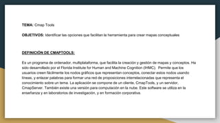 TEMA: Cmap Tools
OBJETIVOS: Identificar las opciones que facilitan la herramienta para crear mapas conceptuales
DEFINICIÓN DE CMAPTOOLS:
Es un programa de ordenador, multiplataforma, que facilita la creación y gestión de mapas y conceptos. Ha
sido desarrollado por el Florida Institute for Human and Machine Cognition (IHMC).​ Permite que los
usuarios creen fácilmente los nodos gráficos que representan conceptos, conectar estos nodos usando
líneas, y enlazar palabras para formar una red de proposiciones interrelacionadas que representa el
conocimiento sobre un tema.​ La aplicación se compone de un cliente, CmapTools, y un servidor,
CmapServer. También existe una versión para computación en la nube. Este software se utiliza en la
enseñanza y en laboratorios de investigación, y en formación corporativa.
 