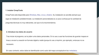 1. Instalar CmapTools
CmapTools está disponible para Windows, Mac, Linux y Solaris. Su instalación es sencilla siempre que
sigas la instalación predeterminada. La instalación personalizada es un poco confusa por la cantidad de
preguntas técnicas no muy relevantes, así que no la recomendamos.
2. Introduce tus datos de usuario
Tras iniciar el programa, se te piden unos datos personales. Si no vas a usar las funciones de guardar mapas en
línea o enviar tu creación en formato digital a nadie (porque lo vas a imprimir, por ejemplo), entonces no es
necesario.
En caso contrario, estos datos te identificarán como autor del mapa conceptual en los metadatos.
 