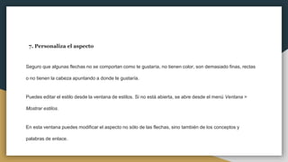 7. Personaliza el aspecto
Seguro que algunas flechas no se comportan como te gustaría, no tienen color, son demasiado finas, rectas
o no tienen la cabeza apuntando a donde te gustaría.
Puedes editar el estilo desde la ventana de estilos. Si no está abierta, se abre desde el menú Ventana >
Mostrar estilos.
En esta ventana puedes modificar el aspecto no sólo de las flechas, sino también de los conceptos y
palabras de enlace.
 
