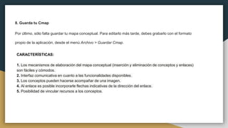 8. Guarda tu Cmap
Por último, sólo falta guardar tu mapa conceptual. Para editarlo más tarde, debes grabarlo con el formato
propio de la aplicación, desde el menú Archivo > Guardar Cmap.
CARACTERÍSTICAS:
1. Los mecanismos de elaboración del mapa conceptual (inserción y eliminación de conceptos y enlaces)
son fáciles y cómodos.
2. Interfaz comunicativa en cuanto a las funcionalidades disponibles.
3. Los conceptos pueden hacerse acompañar de una imagen.
4. Al enlace es posible incorporarle flechas indicativas de la dirección del enlace.
5. Posibilidad de vincular recursos a los conceptos.
 