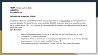 TEMA: Screencaste O Matic
OBJETIVO:
DESARROLLO:
Definición de Screencast O Matic:
Un screencast es una grabación digital de la salida por pantalla de la computadora, que a veces contiene
narración de audio. Aunque el término screencast data del 2004, productos tales como Lotus ScreenCam
fueron usados desde 1993. Los productos pioneros producían ficheros enormes y tenían características de
edición limitadas
Características:
● Realizar grabaciones del escritorio o de la WebCam ejecutando la aplicación en línea.
● Grabar hasta 15 minutos cada vez.
● Alojamiento hasta un máximo de 15 minutos para cada grabación o la posibilidad de alojar
las grabaciones en nuestro propio canal de Youtube HD.
● Guardar localmente las grabaciones en formato: mp4, avi, flv o como gif animado.
 