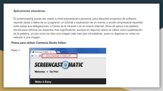 Aplicaciones educativas:
El screencasting puede ser usado a nivel empresarial o personal, para describir proyectos de software,
reportar datos o fallos de un programa, un tutorial o explicación de un evento o acción empresarial repartido
entre todas sus delegaciones, a través de la intranet o en el mismo Internet. Sirve de apoyo a la palabra
escrita para reforzar los aspectos más significativos, aunque en algunos casos se utilice como suplantación
de la palabra, ya que como se dice una imagen vale más que mil palabras, pues no digamos un vídeo en
relación a una imagen.
Pasos para utilizar Camtasia Studio Editor:
Paso 1:
 