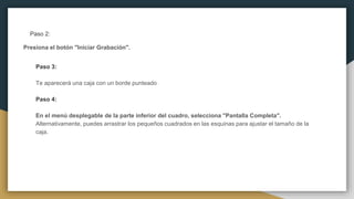 Paso 2:
Presiona el botón "Iniciar Grabación".
Paso 3:
Te aparecerá una caja con un borde punteado
Paso 4:
En el menú desplegable de la parte inferior del cuadro, selecciona "Pantalla Completa".
Alternativamente, puedes arrastrar los pequeños cuadrados en las esquinas para ajustar el tamaño de la
caja.
 