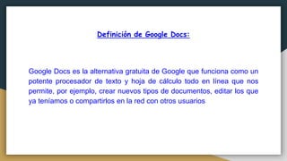 Definición de Google Docs:
Google Docs es la alternativa gratuita de Google que funciona como un
potente procesador de texto y hoja de cálculo todo en línea que nos
permite, por ejemplo, crear nuevos tipos de documentos, editar los que
ya teníamos o compartirlos en la red con otros usuarios
 