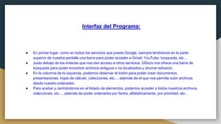 Interfaz del Programa:
● En primer lugar, como en todos los servicios que presta Google, siempre tendremos en la parte
superior de nuestra pantalla una barra para poder acceder a Gmail, YouTube, búsqueda, etc...
● Justo debajo de los enlaces que nos dan acceso a otros servicios, GDocs nos ofrece una barra de
búsqueda para poder encontrar archivos antiguos o no localizados y ahorrar esfuerzo.
● En la columna de la izquierda, podemos observar el botón para poder crear documentos,
presentaciones, hojas de cálculo, colecciones, etc..., además de el que nos permite subir archivos
desde nuestro ordenador.
● Para acabar y centrándonos en el listado de elementos, podemos acceder a todos nuestros archivos,
colecciones, etc..., además de poder ordenarlos por fecha, alfabéticamente, por prioridad, etc..
 