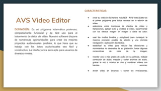 AVS Video Editor
DEFINICIÓN: Es un programa informático poderoso,
completamente funcional y de fácil uso para el
tratamiento de datos de vídeo. Nuestro software dispone
de numerosas oportunidades para crear los mejores
proyectos audiovisuales posibles, lo que hace que su
trabajo con los datos audiovisuales sea fácil y
constructivo. La interfaz única será apta para usuarios de
diversos niveles.
CARACTERISTICAS:
● crear su vídeo en la manera más fácil - AVS Video Editor es
el primer programa para todos novatos en la edición de
vídeo;
● seleccione entre montones de efectos de vídeo y
transiciones, aplicar texto y créditos al vídeo, experimentar
con los efectos imagen en imagen o clave de color;
● usar los modos timeline y storyboard para conseguir la
máxima precisión posible de edición y una cómoda
navegación y aplicación de efectos;
● estabilizar su vídeo para reducir las vibraciones y
movimientos no deseados de su grabación, hacer algunas
correcciónes de color de la imagen;
● insertar una o más pistas de audio en su película, realizar
corrección de audio, mezclar y cortar archivos de audio,
grabar la voz o música en vivo y combinar vídeos con
bandas sonoras;
● dividir vídeo en escenas y borrar las innecesarias;
 