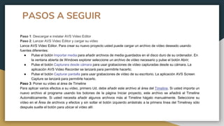 PASOS A SEGUIR
Paso 1: Descargar e instalar AVS Video Editor
Paso 2: Lanzar AVS Video Editor y cargar su vídeo
Lance AVS Video Editor. Para crear su nuevo proyecto usted puede cargar un archivo de vídeo deseado usando
fuentes diferentes:
● Pulse el botón Importar media para añadir archivos de media guardados en el disco duro de su ordenador. En
la ventana abierta de Windows explorer seleccione un archivo de vídeo necesario y pulse el botón Abrir;
● Pulse el botón Capturara desde cámara para usar grabaciones de vídeo capturadas desde su cámara. La
aplicación AVS Video Recorder se lanzará para permitirle hacerlo;
● Pulse el botón Capturar pantalla para usar grabaciones de vídeo de su escritorio. La aplicación AVS Screen
Capture se lanzará para permitirle hacerlo.
Paso 3: Poner su vídeo al área de Timeline
Para aplicar varios efectos a su vídeo, primero Ud. debe añadir este archivo al área del Timeline. Si usted importa un
nuevo archivo al programa usando los botones de la página Iniciar proyecto, este archivo se añadirá al Timeline
Automáticamente. Si usted necesita añadir algunos archivos más al Timeline hágalo manualmente. Seleccione su
vídeo en el Área de archivos y efectos y sin soltar el botón izquierdo arrástralo a la primera línea del Timeliney sólo
después suelte el botón para ubicar el vídeo allí:
 