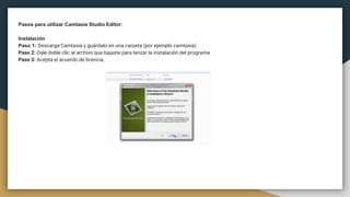 Pasos para utilizar Camtasia Studio Editor:
Instalación
Paso 1: Descarga Camtasia y guárdalo en una carpeta (por ejemplo camtasia)
Paso 2: Dale doble clic al archivo que bajaste para lanzar la instalación del programa
Paso 3: Acepta el acuerdo de licencia.
 