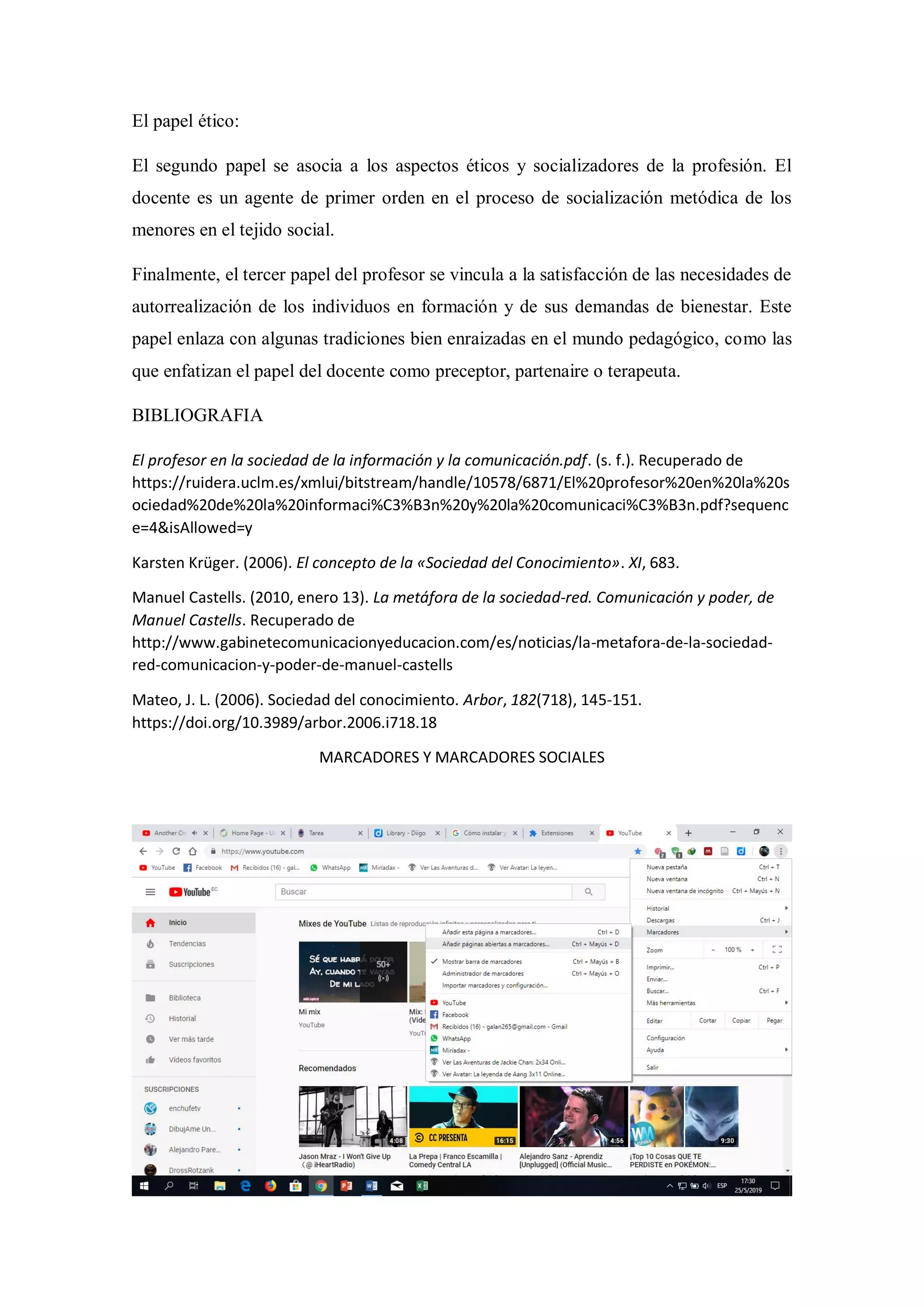 El papel ético:
El segundo papel se asocia a los aspectos éticos y socializadores de la profesión. El
docente es un agente de primer orden en el proceso de socialización metódica de los
menores en el tejido social.
Finalmente, el tercer papel del profesor se vincula a la satisfacción de las necesidades de
autorrealización de los individuos en formación y de sus demandas de bienestar. Este
papel enlaza con algunas tradiciones bien enraizadas en el mundo pedagógico, como las
que enfatizan el papel del docente como preceptor, partenaire o terapeuta.
BIBLIOGRAFIA
El profesor en la sociedad de la información y la comunicación.pdf. (s. f.). Recuperado de
https://ruidera.uclm.es/xmlui/bitstream/handle/10578/6871/El%20profesor%20en%20la%20s
ociedad%20de%20la%20informaci%C3%B3n%20y%20la%20comunicaci%C3%B3n.pdf?sequenc
e=4&isAllowed=y
Karsten Krüger. (2006). El concepto de la «Sociedad del Conocimiento». XI, 683.
Manuel Castells. (2010, enero 13). La metáfora de la sociedad-red. Comunicación y poder, de
Manuel Castells. Recuperado de
http://www.gabinetecomunicacionyeducacion.com/es/noticias/la-metafora-de-la-sociedad-
red-comunicacion-y-poder-de-manuel-castells
Mateo, J. L. (2006). Sociedad del conocimiento. Arbor, 182(718), 145-151.
https://doi.org/10.3989/arbor.2006.i718.18
MARCADORES Y MARCADORES SOCIALES
 