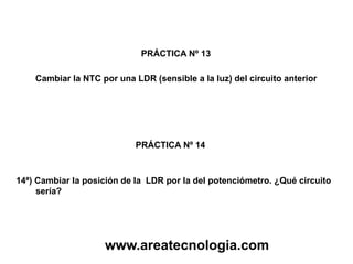PRÁCTICA Nº 13
PRÁCTICA Nº 14
Cambiar la NTC por una LDR (sensible a la luz) del circuito anterior
14ª) Cambiar la posición de la LDR por la del potenciómetro. ¿Qué circuito
sería?
www.areatecnologia.com
 