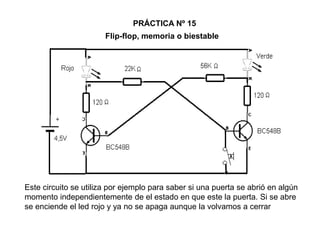 Flip-flop, memoria o biestable
PRÁCTICA Nº 15
Este circuito se utiliza por ejemplo para saber si una puerta se abrió en algún
momento independientemente de el estado en que este la puerta. Si se abre
se enciende el led rojo y ya no se apaga aunque la volvamos a cerrar
 