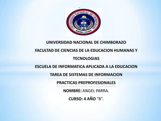 *

UNIVERSIDAD NACIONAL DE CHIMBORAZO
FACULTAD DE CIENCIAS DE LA EDUCACION HUMANAS Y
TECNOLOGIAS

ESCUELA DE INFORMATICA APLICADA A LA EDUCACION
TAREA DE SISTEMAS DE INFORMACION
PRACTICAS PREPROFESIONALES
NOMBRE: ANGEL PARRA.
CURSO: 4 AÑO “B”.

 