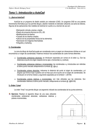 Tecnologías de la Información
Profesor: Ricardo Rodríguez García                                                1º de Bachillerato – Curso 2002-03


Tema 1.- Introducción a AutoCad
1.- ¿Qué es AutoCad?

       AutoCad es un programa de diseño asistido pro ordenador (CAD). Un programa CAD es una potente
herramienta informática que nos permite dibujar y diseñar mediante el ordenador utilizando una serie de órdenes.
Algunas de las aplicaciones más notables de AutoCad en cuanto a su volumen de uso son:

            Delineación cómoda, precisa y rápida.
            Diseño de proyectos técnicos en 2D y 3D.
            Modificaciones de diseños.
            Trazado de los diseños creados.
            Cálculo de las propiedades físicas de los elementos.
            Generación de imágenes fotorrealistas
            Infografía y marketing

2.- Coordenadas

       La zona de dibu