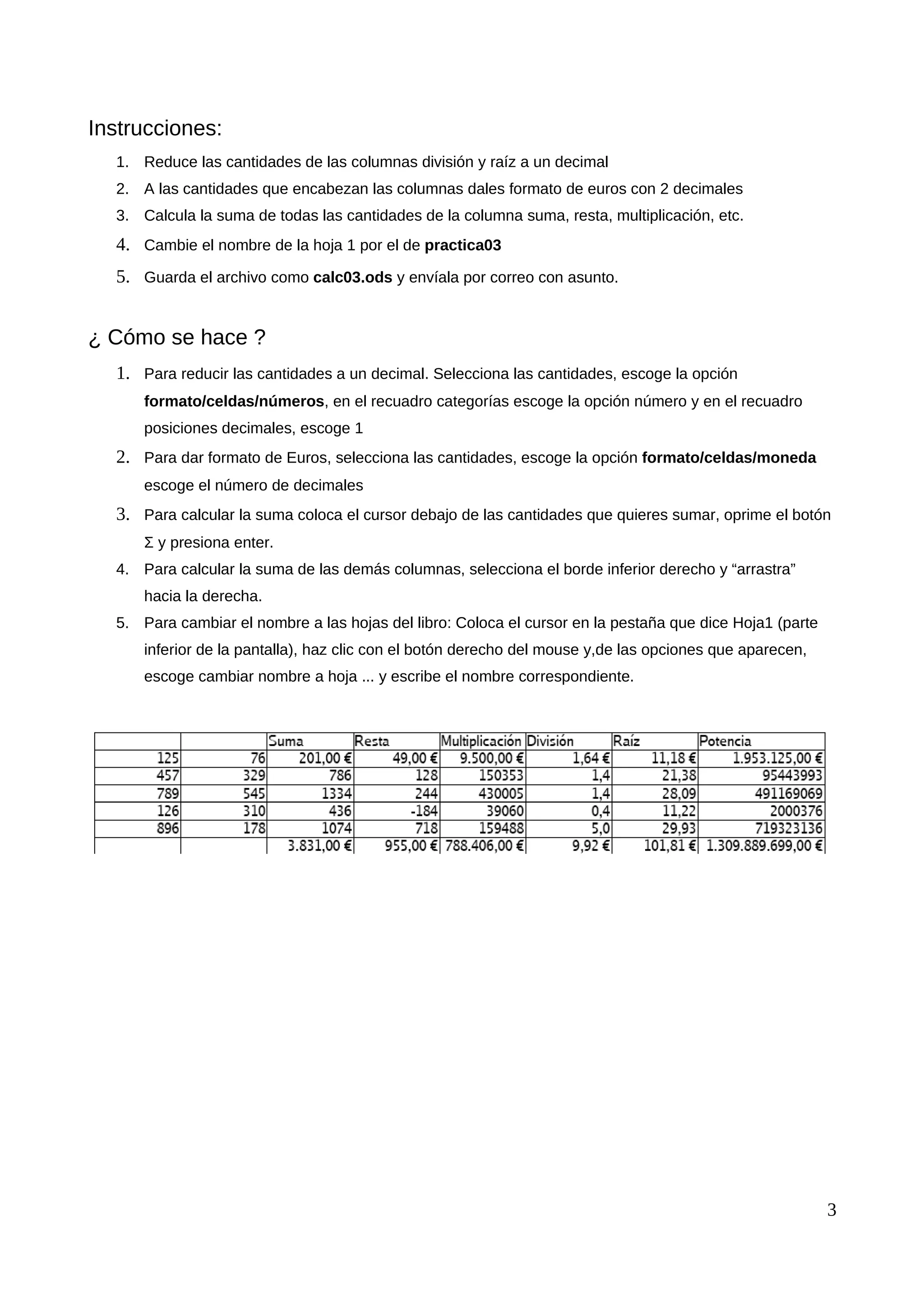 Instrucciones:
1. Reduce las cantidades de las columnas división y raíz a un decimal
2. A las cantidades que encabezan las columnas dales formato de euros con 2 decimales
3. Calcula la suma de todas las cantidades de la columna suma, resta, multiplicación, etc.
4. Cambie el nombre de la hoja 1 por el de practica03
5. Guarda el archivo como calc03.ods y envíala por correo con asunto.
¿ Cómo se hace ?
1. Para reducir las cantidades a un decimal. Selecciona las cantidades, escoge la opción
formato/celdas/números, en el recuadro categorías escoge la opción número y en el recuadro
posiciones decimales, escoge 1
2. Para dar formato de Euros, selecciona las cantidades, escoge la opción formato/celdas/moneda
escoge el número de decimales
3. Para calcular la suma coloca el cursor debajo de las cantidades que quieres sumar, oprime el botón
Σ y presiona enter.
4. Para calcular la suma de las demás columnas, selecciona el borde inferior derecho y “arrastra”
hacia la derecha.
5. Para cambiar el nombre a las hojas del libro: Coloca el cursor en la pestaña que dice Hoja1 (parte
inferior de la pantalla), haz clic con el botón derecho del mouse y,de las opciones que aparecen,
escoge cambiar nombre a hoja ... y escribe el nombre correspondiente.
3
 